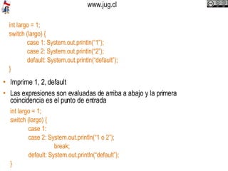 Imprime 1, 2, default Las expresiones son evaluadas de arriba a abajo y la primera coincidencia es el punto de entrada int largo = 1;  switch (largo) { case 1: System.out.println(“1”); case 2: System.out.println(“2”); default: System.out.println(“default”); } int largo = 1;  switch (largo) { case 1:  case 2: System.out.println(“1 o 2”);   break; default: System.out.println(“default”); } 