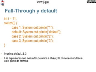 Fall-Through y default int i = 11; switch(i) { case 1: System.out.println(“1”); default: System.out.println(“default”); case 2: System.out.println(“2”); case 3: System.out.println(“3”); } Imprime: default, 2, 3 Las expresiones son evaluadas de arriba a abajo y la primera coincidencia es el punto de entrada 