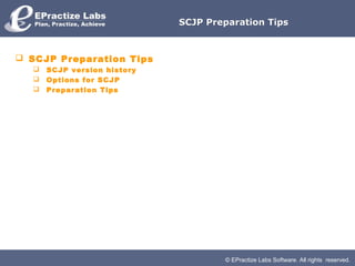 SCJP Preparation Tips



 SCJP Preparation Tips
     SCJP version history
     Options for SCJP
     Preparation Tips




                                     © EPractize Labs Software. All rights reserved.
 