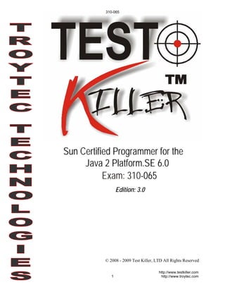 310-065




Sun Certified Programmer for the
     Java 2 Platform.SE 6.0
           Exam: 310-065
                  Edition: 3.0




           © 2008 - 2009 Test Killer, LTD All Rights Reserved

                                       http://www.testkiller.com
              1                         http://www.troytec.com
 