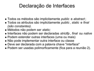 Declaração de Interfaces

Todos os métodos são implicitamente public e abstract ;
Todos os atributos são implicitamente pu...