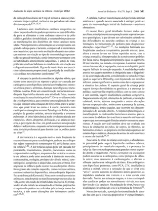 Jornal de Pediatria - Vol.79, Supl.1 , 2003 S91
de hemoglobina abaixo de 8 mg/dl tornam a cianose prati-
camente imperceptível, inclusive nos portadores de shunt
direito-esquerdo6,14,15,20.
Lactentes com insuficiência cardíaca congestiva ou
shuntesquerdo-direitopodemapresentar-secomdificulda-
de para se alimentar e com sudorese excessiva de pólo
cefálico, palidez e irritabilidade, e estas também podem ser
as manifestações dos distúrbios do ritmo cardíaco nesta
idade. Principalmente a alimentação ao seio representa um
grande esforço para o lactente, comparável à intolerância
aos exercícios, que necessita avaliação adequada nas crian-
ças maiores em relação ao tipo de sintomatologia apresen-
tada e ao grau de restrição, sendo importante comparar com
as habilidades anteriormente adquiridas, o estilo de vida,
práticas esportivas habituais e o rendimento em relação aos
colegas da mesma idade. O grau de intolerância aos exercí-
cios é diretamente proporcional à gravidade da insuficiên-
cia cardíaca nos pacientes cardiopatas14,15.
A síncope é a perda de consciência, rápida e súbita, que
ocorre com exercício ou repouso e pode ser causada por
cardiopatias com hipofluxo arterial cerebral (como esteno-
se aórtica grave), arritmias, doenças neurológicas e meta-
bólicas e outras. Pode ser a manifestação inicial da miocar-
diopatia hipertrófica durante uma atividade física, mesmo
semalteraçãoauscultatóriaprévia24.Deveserdiferenciada
da crise hipoxêmica, que constitui uma seqüência de even-
tos que indicam uma situação de hipoxemia grave e acide-
mia, que pode levar ao coma e à morte pacientes com
cardiopatiascianogênicascomoTetralogiadeFallot,trans-
posição de grandes artérias, atresia tricúspide e estenose
pulmonar. A crise hipoxêmica pode ser desencadeada por
exercícios, choro, despertar, defecação, e as crianças mai-
ores, à percepção da crise, em geral assumem uma posição
defensiva de cócoras, enquanto os lactentes podem assumir
uma posição preferencial para dormir com os joelhos junto
ao tórax25.
A dor torácica é o segundo motivo mais freqüente de
encaminhamento para o cardiologista, embora as cardiopa-
tias sejam responsáveis somente por 4% a 6% destes casos
na infância1,26. A dor torácica aguda pode ser causada por
pericardite, traumatismos, pleurite, pneumonia, asma ou
corpoestranhoesofágico,enquantoadortorácicarecorren-
te ou crônica pode estar associada à distensão muscular,
costocondrite, esofagite, prolapso de válvula mitral, coro-
nariopatias congênitas e adquiridas, asma ou arritmia. Dor
anginosa na infância pode ocorrer nas cardiopatias obstru-
tivas graves do coração esquerdo, como estenose aórtica,
estenose subaórtica hipertrófica, miocardiopatia hipertró-
ficaenadoençadeKawasaki.Noscasosrarosdecoronárias
anômalas,estadorpodesemanifestarnosprimeirosdiasde
vida,comoumestadodeirritabilidadeexcessiva.Oprolap-
so de válvula mitral e as sensações de arritmias, palpitações
e taquicardia podem ser referidos pela criança como dor
torácica, e não como alterações dos batimentos cardía-
cos6,10,26.
Acefaléiapodesermanifestaçãodahipertensãoarterial
sistêmica e, quando ocorre associada à síncope, pode ser
parte da sintomatologia inicial de fenômenos vasculares
obstrutivos.
O exame físico geral detalhado fornece dados que
auxiliam principalmente na separação entre sopros inocen-
tes e patológicos, e que devem ser valorizados sabendo-se
das dificuldades na ausculta cardíaca na criança e das
limitações do treinamento do pediatra para diagnosticar
alterações específicas6,11,17. As medições habituais das
freqüências cardíaca e respiratória, pressão arterial, peso,
altura e outras devem ser feitas repetidas vezes, com a
criança tranqüila, e interpretadas de acordo com os padrões
por faixa etária. Freqüência respiratória igual ou superior a
60 movimentos por minuto, em repouso, é anormal mesmo
emrecém-nascido,etaquipnéia,comousemdispnéia,pode
sugerir falência do coração esquerdo. A medida da pressão
arterial nos quatro membros é obrigatória para o diagnósti-
co da coarctação da aorta, considerando-se uma diferença
igual ou superior a 20 mmHg, com hipotensão em membro
inferior, como significativa, assim como deve-se pesquisar
a simetria dos pulsos. O aspecto geral da criança pode
sugerir doenças hereditárias ou genéticas, e a presença de
palidez,sudoresefriaempólocefálico,comousemcianose
e sem anemia, sugere insuficiência cardíaca congestiva.
Baqueteamento digital, alterações de perfusão, circulação
colateral, artrite, eritema marginado e outras alterações
devem ser pesquisadas, assim como a presença de edema,
hepatomegalia, estase jugular, que ocorrem nas descom-
pensações do coração direito. A hepatoesplenomegalia é
maisfreqüentenaendocarditebacterianaeanemiasgraves,
enoexamedoabdomedeve-sefazeraauscultaembuscade
sopros que possam sugerir fístulas arteriovenosas ou aneu-
rismas. A região cervical também deve ser avaliada em
busca de alterações do pulso, de sopros, de frêmitos, de
batimentos visíveis ou palpáveis em fúrcula (sugestivos de
estados hipercinéticos, doenças da aorta e da valva aórtica)
e exame da tireóide19,20.
No exame do tórax da criança com sopro, o abaulamen-
to precordial pode sugerir hipertrofia cardíaca crônica,
principalmente de ventrículo esquerdo, e a presença do
sulcodeHarrisonpodeapontarparagrandes shuntsesquer-
do-direito e raquitismo. Pectus carinatum ou excavatum
podem associar-se a cardiopatias, como prolapso de válvu-
la mitral, mas raramente à cardiomegalia, e alteram a
silhueta cardíaca na radiografia de tórax. Em cardiopatias
com hiperfluxo pulmonar, como PCA, CIV, insuficiência
aórtica e mitral, tem-se a sensação de que o tórax está
“ativo”: ocorre aumento do diâmetro ântero-posterior, as
impulsões cardíacas são visíveis e o ictus cordis está
desviado. Porém, em crianças magras, o ictus e as impul-
sões cardíacas podem ser normalmente visíveis, mas sem
desvios do eixo cardíaco. Na palpação do tórax, busca-se a
localização e extensão do ictus e a presença de frêmitos20.
No recém-nascido, a posição horizontalizada do cora-
ção faz com que o ictus seja palpável no 4° espaço intercos-
Avaliação do sopro cardíaco na infância - Kobinger MEBA
 