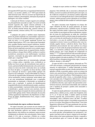 S92 Jornal de Pediatria - Vol.79, Supl.1, 2003
tal esquerdo (EICE) para fora, à esquerda da linha hemicla-
vicular, e no escolar e adultos, no 5° EICE para dentro da
linha hemiclavicular. Desvios ocorrem nas hipertrofias de
câmaras cardíacas, pneumopatias, alterações de posição do
diafragma e da coluna vertebral.
A detecção de frêmito é sempre sugestiva de cardiopa-
tia, principalmente associado ao sopro. Se ocorre na borda
esternal esquerda alta, sugere estenose pulmonar e de
artérias pulmonares; na borda esternal esquerda baixa,
CIV; na borda esternal direita alta, estenose aórtica; na
fúrcula esternal, estenose aórtica, PCA ou coarctação da
aorta.
A palpação dos pulsos é também muito importante:
pulsos de grande amplitude nas extremidades superiores e
fracos ou ausentes em membros inferiores sugerem coarc-
tação da aorta, e os de grande amplitude ocorrem nos
estados hipercinéticos, PCA com repercussão hemodinâ-
mica, grandes fístulas arteriovenosas sistêmicas, insufici-
ência aórtica (pulso em martelo d´água) e nos prematuros.
Pulsos de baixa amplitude associam-se ao coração esquer-
do hipoplásico, traumas locais, às taquiarritimias, insufici-
ência cardíaca e choque (baixo débito cardíaco); os pulsos
assimétricos associam-se com malformações vasculares
regionais, coarctação da aorta (pulso radial direito mais
amplo que o esquerdo)17,19,20.
A ausculta cardíaca deve ser sistematizada, realizada
com a criança calma e repetidas vezes, avaliando-se as
bulhas nos focos em que são normalmente mais audíveis.
Assim,aprimeirabulha(fechamentodasvalvasatrioventri-
culares no início da sístole ventricular) deve ser avaliada
nos focos do ápice, e a segunda, nos focos da base, sendo
que a detecção de terceira e quarta bulhas (galope) são
sugestivas de cardiopatia. A maior dificuldade na criança é
a ausculta da segunda bulha (fechamento assincrônico das
valvas semilunares, aórtica e pulmonar, nesta ordem), que
é um som normalmente desdobrado com a respiração,
aumentando na inspiração e diminuindo ou tornando-se
único com a expiração. A ausência do desdobramento
(segundabulhaúnica)oudesdobramentoamplo,usualmen-
te indica anormalidade. A primeira bulha muito raramente
é desdobrada e, quando ocorrem sons anormais, deve-se
diferenciar de cliques de ejeção da estenose pulmonar e de
quarta bulha (galope atrial). Outras alterações da ausculta
cardíaca igualmente importantes são hiperfonese ou hipo-
fonese de bulhas, desdobramentos fixos, cliques e estali-
dos6,11,17,19,20.
Caracterização dos sopros cardíacos inocentes
Os sopros inocentes, que ocorrem em um sistema car-
diovascular normal, têm características em comum, a saber
são mais facilmente audíveis nos estados circulatórios
hipercinéticos; são sistólicos ou contínuos; nunca ocorrem
isoladamente na diástole; têm curta duração e baixa inten-
sidade (1+/4+); não se associam a frêmito ou a ruídos
acessórios (estalidos, cliques); localizam-se em uma área
pequena e bem definida; não se associam a alterações de
bulhas; ocorrem na ausência de história prévia de sopro, ou
de evidências compatíveis com doença cardíaca adquirida
eassociam-secomradiografiadetóraxeeletrocardiograma
normais, embora possam ocorrer alterações no ecocardio-
grama,comooachadodefalsotendãonoventrículoesquer-
do2,6,28.
Os sopros inocentes mais freqüentes na criança são
sopro vibratório de Still, de ejeção pulmonar, de ramos
pulmonares, supraclavicular e zumbido venoso. A origem
dos sopros inocentes ainda é controversa. Na maioria das
vezes,atribui-sesuaorigememfluxosturbulentos,origina-
dos em áreas de estreitamento na saída dos ventrículos
esquerdo(soprodeStill)oudireito(soprodeejeçãopulmo-
nar), ou em áreas de ramificações de artérias (sopro supra-
clavicular), e, no caso do zumbido venoso, à turbulência
originada no retorno venoso na confluência das veias ino-
minada, jugular interna e subclávia direita. Estes fluxos
turbulentos provavelmente são mais audíveis na criança
porque as vias de saída são proporcionalmente mais estrei-
tadas, e as estruturas cardíacas ficam mais próximas da
parede torácica, que é mais delgada em comparação ao
adulto2,6,11,28.OsoprodeStilltemsidoassociadoàpresen-
çadefalsostendõesventriculares,porém,comoaprevalên-
cia deste achado é elevada em adultos (15%-20%), torna-se
difícil justificar o desaparecimento deste sopro, comum na
infância, durante a vida adulta28.
O sopro de Still é o mais freqüente, detectado em 75%
a 85% dos escolares, e raramente está presente em crianças
menores ou adolescentes. É melhor detectado na borda
esternal esquerda média ou entre a borda esternal baixa e o
apêndice xifóide, na posição supina; ocorre no começo da
sístole com características vibratórias, baixa intensidade e
nunca é rude ou muito barulhento. Pode desaparecer com a
pressão do aparelho sobre o tórax, e a intensidade diminui
com a posição ereta. O diagnóstico diferencial é com CIV
depequenodiâmetro,miocardiopatiahipertróficaeesteno-
se subaórtica discreta, cujos sopros não apresentam carac-
terísticasmusicais,sãodemaiorintensidade,nãosealteram
com a mudança de posição e podem estar associados a
frêmito (Tabela 3).
O sopro de ejeção pulmonar é encontrado em crianças,
adolescentes e adultos jovens, sendo mais freqüente entre
os 8 e os 14 anos de idade; é melhor audível na borda
esternal esquerda alta, protossistólico, ejetivo, de baixa
intensidade e não é vibratório como o de Still. É melhor
auscultado na posição supina e exacerbado na presença de
pectus excavatum, tórax plano ou cifoescoliose. Tem como
diagnóstico diferencial CIA (que geralmente tem um des-
dobramento fixo da segunda bulha) e estenose pulmonar
valvar.
O sopro de ramos pulmonares ocorre com freqüência
em recém-nascidos, principalmente nos prematuros e na-
queles com baixo peso ao nascer; origina-se de uma hipo-
plasia relativa dos ramos pulmonares direito e esquerdo e
sua persistência após os 6 meses de idade sugere uma
Avaliação do sopro cardíaco na infância - Kobinger MEBA
 