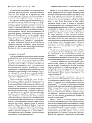S94 Jornal de Pediatria - Vol.79, Supl.1, 2003
Atransmissãodosoprotambéméumdadoindicativode
cardiopatia; assim, por exemplo, um sopro sistólico de
ejeção, nos focos da base, que se transmite bem para
pescoço,sugeresoproaórtico;poroutrolado,aquelequese
transmite bem para a região dorsal sugere sopro pulmonar.
Em relação aos desdobramentos da segunda bulha (S2),
temosqueS2 amplamentedesdobrada,únicaoucomdesdo-
bramentos paradoxais é sempre considerada anormal, de-
monstrandoalteraçõesqueprolongamotempodeejeçãode
ventrículo direito, ou encurtamento da ejeção do ventrículo
esquerdo,oudistúrbiosdeconduçãoelétricadocoração.S2
hipofonética sugere ausência dos componentes aórtico e
pulmonar e, portanto, estenose destas valvas. S2 com des-
dobramento fixo, não variável com a respiração, sugere
CIA, e quando não há desdobramentos audíveis em área
tricúspide, sugere má posição dos grandes vasos da base.
Componente aórtico da S2 hiperfonético sugere hiperten-
são arterial sistêmica ou dilatação da raiz da aorta. O
componente pulmonar hiperfonético sugere hipertensão
pulmonar, e o hipofonético sugere estenose pulmonar,
Tetralogia de Fallot ou estenose tricúspide.
Investigação laboratorial
Adefiniçãodesoproinocenteincluiresultadosnormais
da radiografia de tórax, do eletrocardiograma e do ecocar-
diograma, mas vários autores não apontam a necessidade
destes exames desde que a abordagem clínica inicial e o
seguimento sejam cuidadosos e revelem as características
de normalidade anteriormente citadas. Quando necessário
um diagnóstico mais detalhado, a melhor opção e a de
menor custo é o encaminhamento ao cardiologista, que
solicitaria os exames subsidiários mais adequados. A even-
tual solicitação de exames deve ser postergada quando o
sopro com características de inocente é detectado na vigên-
cia de estados hipercinéticos2,6.
Na prática, o pediatra poderá avaliar exames já realiza-
dos como, por exemplo, na situação de crianças com crises
de sibilância freqüentes ou pneumonias de repetição, que
trazem várias radiografias de tórax realizadas em situações
diferentes.Asradiografiasdetóraxpodemserexamesúteis
no diagnóstico das cardiopatias, na avaliação das repercus-
sõespulmonaresdestasdoençasenodiagnósticodiferenci-
al. Na avaliação da área cardíaca, as posições adequadas
são pôstero-anterior e perfil, na inspiração e na posição
ereta, considerando-se como normal na criança um índice
cardiotorácico (relação entre o maior diâmetro transverso
do coração e o maior diâmetro interno do tórax) menor ou
igual a 0,6. Alterações da silhueta cardíaca podem sugerir
patologias nas seguintes situações: formato de bota com
hipofluxo pulmonar (Tetralogia de Fallot); formato de
bonecodeneve(drenagemanômalatotaldeveiaspulmona-
res supracardíacas) e formato ovóide, pedículo estreitado,
hiperfluxo pulmonar (transposição de grandes artérias).
Pode-sepensaremcoarctaçãodaaorta,seogradeadocostal
tiver marcas de erosão na borda inferior.
Quando se avalia o tamanho das câmaras cardíacas,
tem-se que o aumento do átrio esquerdo pode ser detectado
através de um duplo contorno cardíaco, elevação do brôn-
quio fonte esquerdo e protrusão de átrio esquerdo. O
aumento do ventrículo esquerdo faz a ponta do coração
desviar-separaesquerdaeparabaixo(mergulhanodiafrag-
ma), e no perfil, ocorre deslocamento da borda cardíaca
inferior em direção à coluna. O aumento do átrio direito
gera uma proeminência na região superior direita da silhu-
eta cardíaca, enquanto do ventrículo direito somente pode
ser identificável se elevar a ponta do coração, e no perfil,
ocorrer perda do espaço retroesternal. As patologias de
grandes vasos alteram o pedículo cardíaco. Na avaliação
dos campos pulmonares, os dados que sugerem hiperfluxo
são aumento do hilo pulmonar (tronco e artérias pulmona-
res) e trama vascular visível nos ápices e terço lateral dos
campospulmonares,enquantoaquelesrelativosaohipoflu-
xo são imagens hilares diminuídas, campos pulmonares
escurecidos e vasculatura delgada, sendo que imagens de
opacificação difusa dos campos pulmonares sugerem con-
gestão venosa6,29,30.
Quando forem solicitados eletrocardiograma (ECG) e
ecocardiograma, deve-se cuidar para que sejam interpreta-
dos considerando-se suas peculiaridades na criança. Em
relação ao ECG, a partir do nascimento, o padrão habitual
é o de sobrecarga fisiológica do ventrículo direito, que vai
modificando-se para sobrecarga do ventrículo esquerdo29.
Nas crianças de baixa idade, o ecocardiograma é geral-
mente realizado sob sedação e, dada a pouca calcificação
esternal, a janela ecocardiográfica é maior, permitindo
melhor visualização do coração e dos grandes vasos. A
realização do estudo com mapeamento de fluxo em cores
detalha melhor pequenos defeitos, como comunicações
interventriculares apicais, pequenos canais arteriais e car-
diopatias complexas31.
Existem outras questões em relação aos exames labora-
toriais cardiovasculares na infância, como a realização de
exames preventivos para as doenças cardiovasculares do
adulto e exames nos praticantes de esportes regulares e
extenuantes31-33. A princípio, a vigilância sobre a obesida-
de, hipertensão arterial, atividade física adequada e uso de
tabaco e drogas fazem parte da avaliação e orientação
pediátrica geral, mas a realização de exames preventivos
em relação às dislipidemias deve ficar restrita às crianças
que pertencem a grupos de risco de tais distúrbios metabó-
licos e/ou com familiares de primeiro grau portadores de
doenças ateroscleróticas29-31.
Quanto a criança ou adolescente que pratica esportes
extenuantes, existe a preocupação com cardiopatias congê-
nitas ou adquiridas ainda não diagnosticadas, em especial,
ascomunicaçõesintercâmaras,amiocardiopatiahipertrófi-
ca, doença de Kawasaki e outras que podem permanecer
assintomáticas por longos períodos de tempo e somente
manifestarem-se durante tais práticas, com risco de vida
para o paciente. Aqui também os antecedentes familiares e
pessoais são importantes, especialmente quando existe
Avaliação do sopro cardíaco na infância - Kobinger MEBA
 