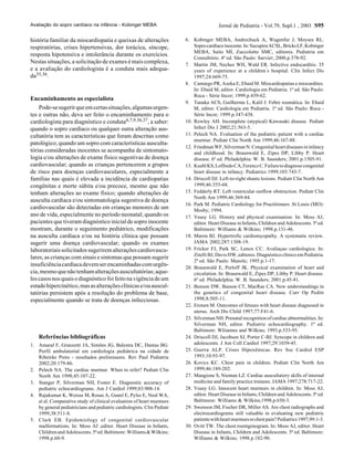 Jornal de Pediatria - Vol.79, Supl.1 , 2003 S95
história familiar da miocardiopatia e queixas de alterações
respiratórias, crises hipertensivas, dor torácica, síncope,
resposta hipotensiva e intolerância durante os exercícios.
Nestas situações, a solicitação de exames é mais complexa,
e a avaliação do cardiologista é a conduta mais adequa-
da35,36.
Encaminhamento ao especialista
Pode-sesugerirqueemcertassituações,algumasurgen-
tes e outras não, deva ser feito o encaminhamento para o
cardiologista para diagnóstico e conduta6,7,9.36,37, a saber:
quando o sopro cardíaco ou qualquer outra alteração aus-
cultatória tem as características que foram descritas como
patológico; quando um sopro com características ausculta-
tórias consideradas inocentes se acompanha de sintomato-
logia e/ou alterações de exame físico sugestivas de doença
cardiovascular; quando as crianças pertencerem a grupos
de risco para doenças cardiovasculares, especialmente a
famílias nas quais é elevada a incidência de cardiopatias
congênitas e morte súbita e/ou precoce, mesmo que não
tenham alterações ao exame físico; quando alterações de
ausculta cardíaca e/ou sintomatologia sugestiva de doença
cardiovascular são detectadas em crianças menores de um
ano de vida, especialmente no período neonatal; quando os
pacientes que tiveram diagnóstico inicial de sopro inocente
mostram, durante o seguimento pediátrico, modificações
na ausculta cardíaca e/ou na história clínica que possam
sugerir uma doença cardiovascular; quando os exames
laboratoriaissolicitadossugeriremalteraçõescardiovascu-
lares; as crianças com sinais e sintomas que possam sugerir
insuficiênciacardíacadevemserencaminhadascomurgên-
cia,mesmoquenãotenhamalteraçõesauscultatórias;aque-
lescasosnosquaisodiagnósticofoifeitonavigênciadeum
estadohipercinético,masasalteraçõesclínicase/ouauscul-
tatórias persistem após a resolução do problema de base,
especialmente quando se trata de doenças infecciosas.
Referências bibliográficas
1. Amaral F, Granzotti JA, Simões JG, Balestra DC, Dantas BG.
Perfil ambulatorial em cardiologia pediátrica na cidade de
Ribeirão Preto - resultados preliminares. Rev Paul Pediatria
2002;20:179-86.
2. Pelech NA. The cardiac murmur. When to refer? Pediatr Clin
North Am 1998;45:107-22.
3. Stanger P, Silverman NH, Foster E. Diagnostic accuracy of
pediatric echocardiograms. Am J Cardiol 1999;83:908-14.
4. Rajakumar K, Weisse M, Rosas A, Gunel E, Pyles E, Neal WA,
et al. Comparative study of clinical evaluation of heart murmurs
by general pediatricians and pediatric cardiologists. Clin Pediatr
1999;38:511-8.
5. Clark EB. Epidemiology of congenital cardiovascular
malformations. In: Moss AJ ,editor. Heart Disease in Infants,
ChildrenandAdolescents.5ªed.Baltimore:Williams&Wilkins;
1998.p.60-9.
6. Kobinger MEBA, Andrechuck A, Wagenfur J, Moyses RL.
Soprocardíacoinocente.In:SucupiraACSL,BricksLF,Kobinger
MEBA, Saito MI, Zuccolotto SMC, editores. Pediatria em
Consultório. 4ª ed. São Paulo: Sarvier; 2000.p.378-92.
7. Martin JM, Neches WH, Wald ER. Infective endocarditis. 35
years of experience at a children’s hospital. Clin Infect Dis
1997;24:669-75.
8. Camargo PR, Azeka E, Ebaid M. Miocardiopatias e miocardites.
In: Ebaid M, editor. Cardiologia em Pediatria. 1ª ed. São Paulo:
Roca - Série Incor; 1999.p.439-62.
9. Tanaka ACS, Guilherme L, Kalil J. Febre reumática. In: Ebaid
M, editor. Cardiologia em Pediatria. 1ª ed. São Paulo: Roca -
Série Incor; 1999.p.347-438.
10. Rowley AH. Incomplete (atypical) Kawasaki disease. Pediatr
Infect Dis J 2002;21:563-5.
11. Pelech NA. Evaluation of the pediatric patient with a cardiac
murmur. Pediatr Clin North Am 1999;46:167-88.
12. FriedmanWF,SilvermanN.Congenitalheartdiseasesininfancy
and childhood. In: Braunwald E, Zipes DP, Libby P. Heart
disease. 6ª ed. Philadelphia: W. B. Saunders; 2001.p.1505-91.
13. KuehlKS,LoffredoCA,FerenczC.Failuretodiagnosecongenital
heart disease in infancy. Pediatrics 1999;103:743-7.
14. Driscoll DJ. Left-to-right shunts lesions. Pediatr Clin North Am
1999;46:355-68.
15. Fedderly RT. Left ventricular outflow obstruction. Pediatr Clin
North Am 1999;46:369-84.
16. Park M. Pediatric Cardiology for Practitioners .St Louis (MO):
Mosby; 1994.
17. Veasy LG. History and physical examination. In: Moss AJ,
editor. Heart Disease in Infants, Children and Adolescents. 5ª ed.
Baltimore: Williams & Wilkins; 1998.p.131-46.
18. Maron BJ. Hypertrofic cardiomyopathy. A systematic review.
JAMA 2002;287:1308-19.
19. Fricker FJ, Park SC, Lenox CC. Avaliaçao cardiologica. In:
Zitelli BJ, Davis HW, editores. Diagnóstico clínico em Pediatria.
2ª ed. São Paulo: Manole; 1995.p.1-17.
20. Braunwald E, Perloff JK. Physical examination of heart and
circulation. In: Braunwald E, Zipes DP, Libby P. Heart disease.
6ª ed. Philadelphia: W. B. Saunders; 2001.p.45-81.
21. Benson DW, Basson CT, MacRae CA. New understandings in
the genetics of congenital heart disease. Curr Op Peditr
1998;8:505-11.
22. Eronen M. Outcomes of fetuses with heart disease diagnosed in
uterus. Arch Dis Child 1997;77:F41-6.
23. Silverman NH. Prenatal recognition of cardiac abnormalities. In:
Silverman NH, editor. Pediatric echocardiography. 1ª ed.
Baltimore: Wliiamns and Wilkins; 1993.p.533-95.
24. Driscoll DJ, Jacobsen SJ, Porter C-BJ. Syncope in children and
adolescents. J Am Coll Cardiol 1997;29:1039-45.
25. Guerra ALP. Crises Hipoxêmicas. Rev Soc Cardiol ESP
1993;10:93-97.
26. Kovics KC. Chest pain in children. Pediatr Clin North Am
1999;46:189-202.
27. Mangione S, Nieman LZ. Cardiac auscultatory skills of internal
medicine and family practice trainees. JAMA 1997;278:717-22.
28. Veasy LG. Innocent heart murmurs in children. In: Moss AJ,
editor. Heart Disease in Infants, Children and Adolescents. 5ª ed.
Baltimore: Williams & Wilkins;1998.p.650-3.
29. Swenson JM, Fischer DR, Miller AS. Are chest radiographs and
electrocardiograms still valuable in evaluating new pediatric
patientswithheartmurmursorchestpain?Pediatrics1997;99:1-3.
30. Ovitt TW. The chest roentgenogram. In: Moss AJ, editor. Heart
Disease in Infants, Children and Adolescents. 5ª ed. Baltimore:
Williams & Wilkins; 1998.p.182-90.
Avaliação do sopro cardíaco na infância - Kobinger MEBA
 