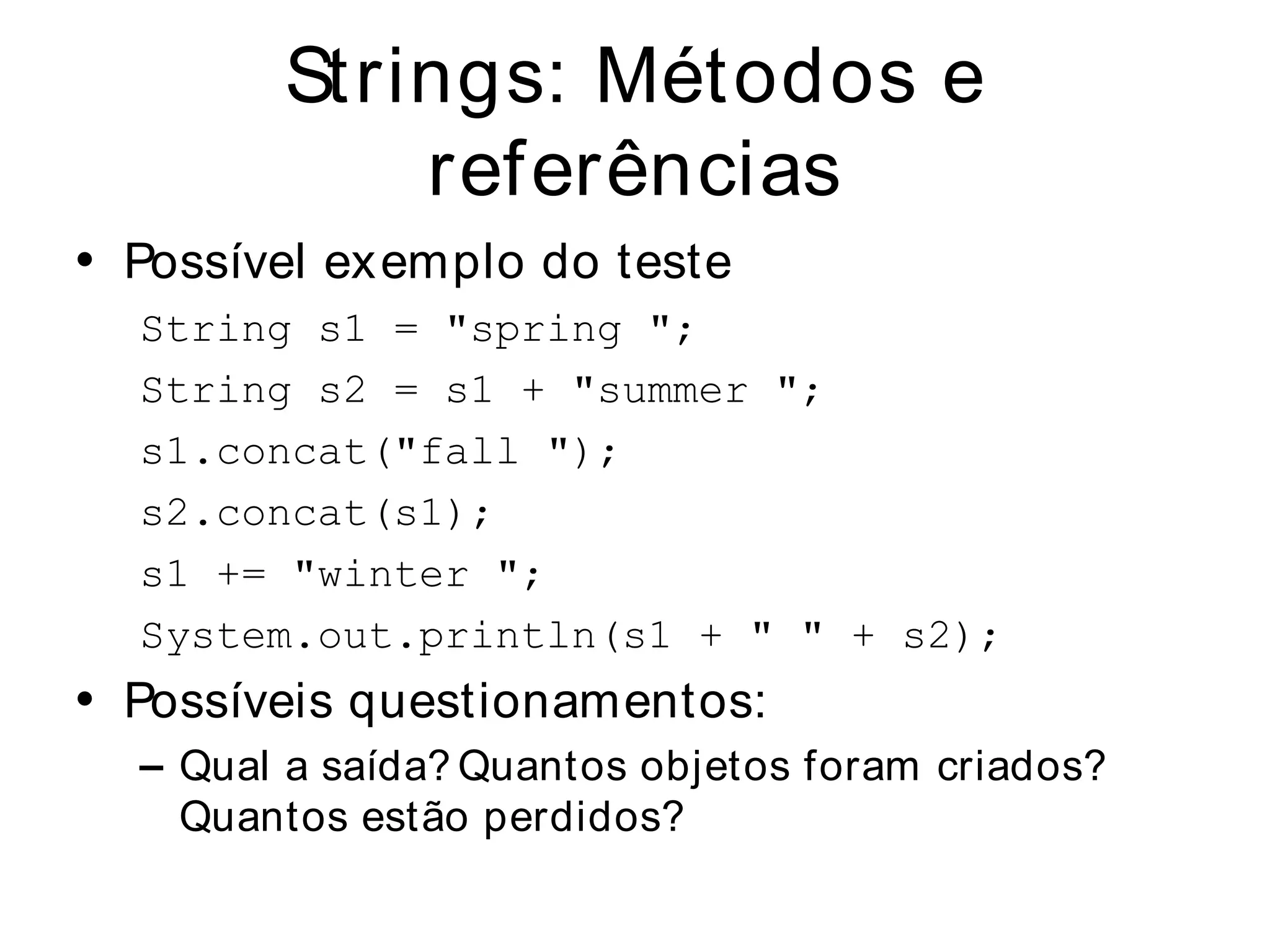 Strings: Métodos e
            referências
• Possível ex emplo do teste
  String s1 = "spring ";
  String s2 = s1 + "summer ";
  s1.concat("fall ");
  s2.concat(s1);
  s1 += "winter ";
  System.out.println(s1 + " " + s2);
• Possíveis questionamentos:
  – Qual a saída? Quantos objetos foram criados?
    Quantos estão perdidos?
 