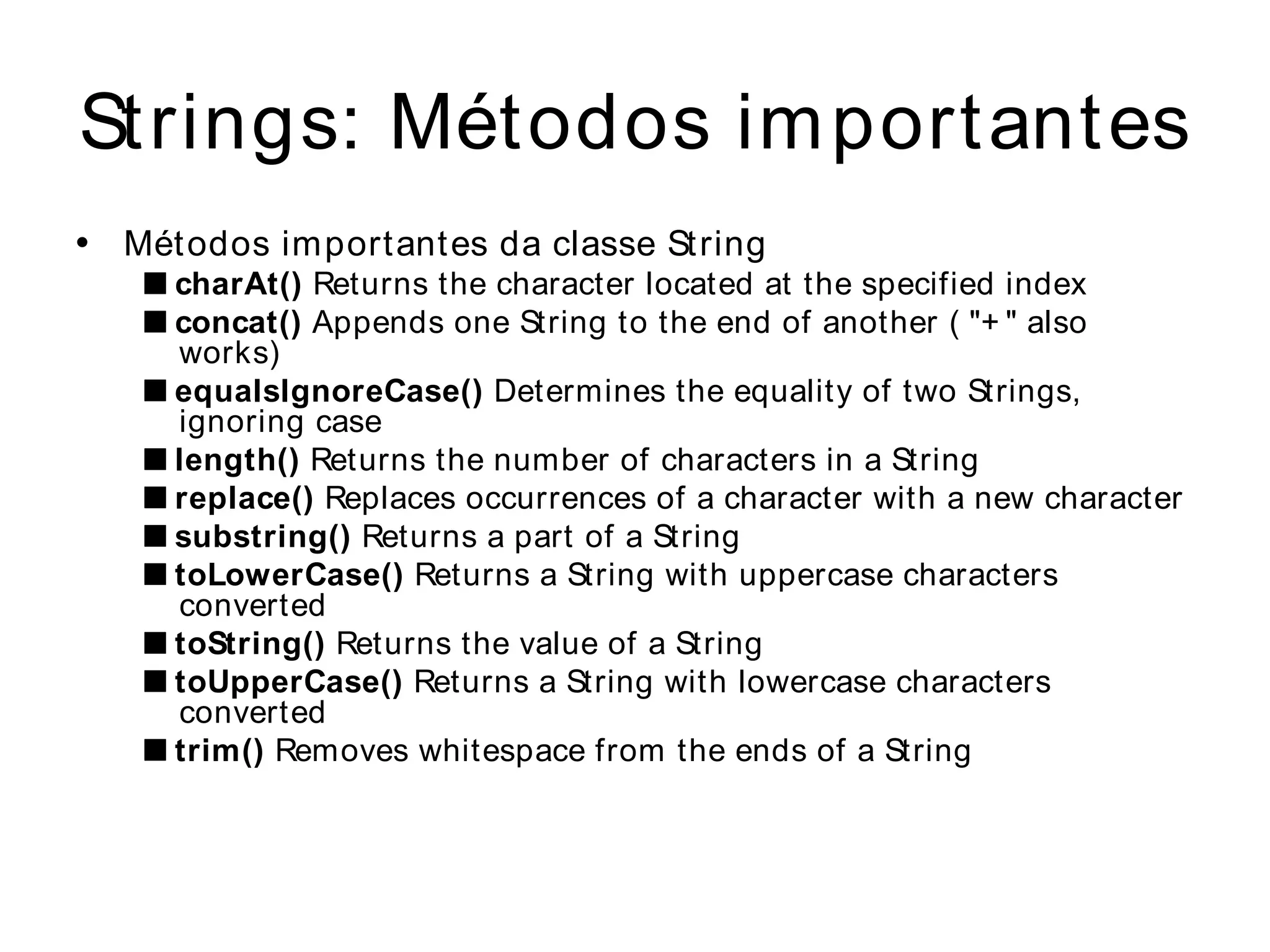 Strings: Métodos im portantes
•   Mét odos important es da classe St ring
    ■ charAt() Returns the character located at the specified index
    ■ concat() Appends one String to the end of another ( "+ " also
      works)
    ■ equalsIgnoreCase() Determines the equality of two Strings,
      ignoring case
    ■ length() Returns the number of characters in a String
    ■ replace() Replaces occurrences of a character with a new character
    ■ substring() Returns a part of a String
    ■ toLowerCase() Returns a String with uppercase characters
      converted
    ■ toString() Returns the value of a String
    ■ toUpperCase() Returns a String with lowercase characters
      converted
    ■ trim() Removes whitespace from the ends of a String
 