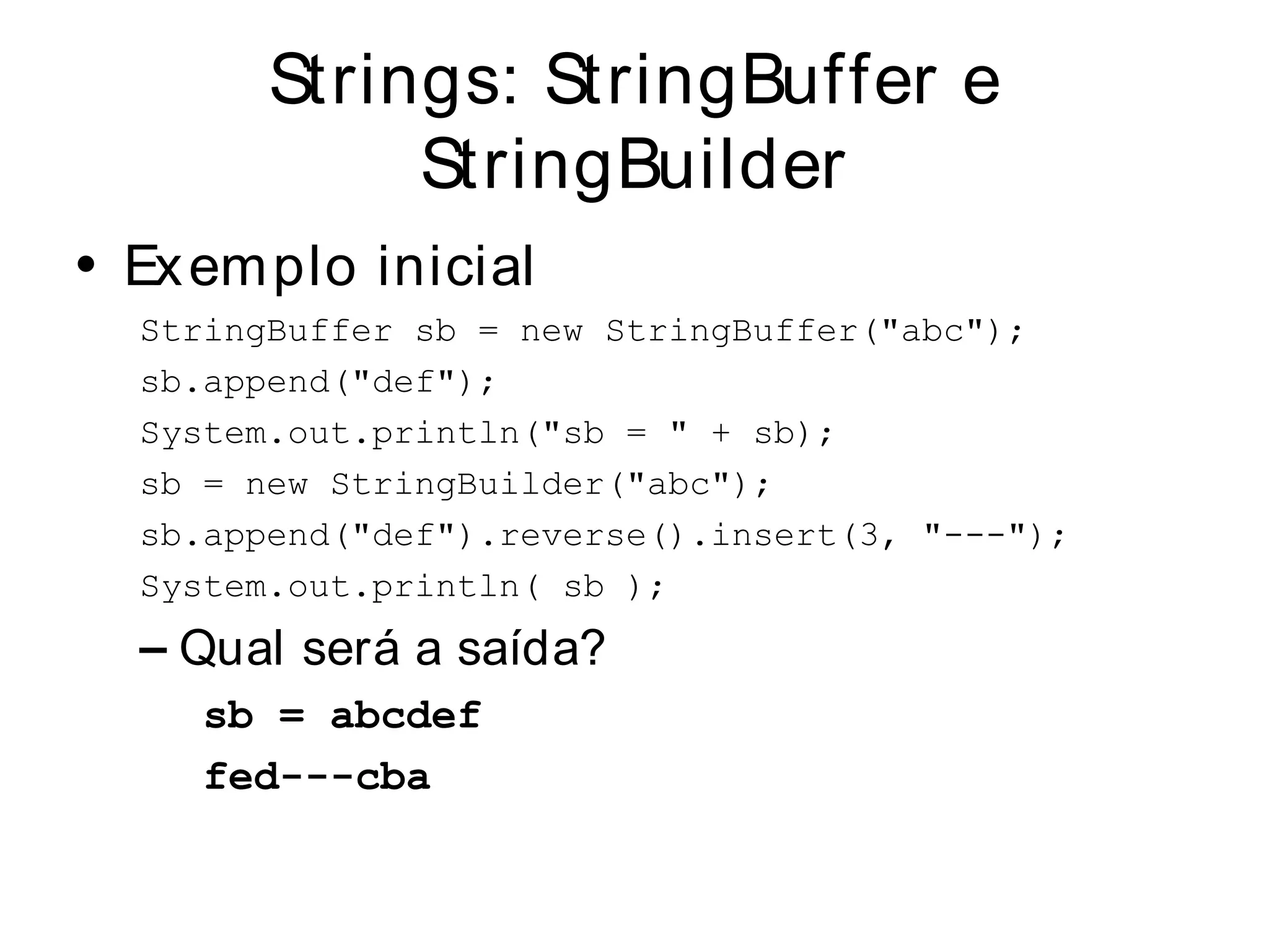 Strings: StringBuffer e
             StringBuilder
• Ex em plo inicial
  StringBuffer sb = new StringBuffer("abc");
  sb.append("def");
  System.out.println("sb = " + sb);
  sb = new StringBuilder("abc");
  sb.append("def").reverse().insert(3, "---");
  System.out.println( sb );
  – Qual será a saída?
     sb = abcdef
     fed---cba
 