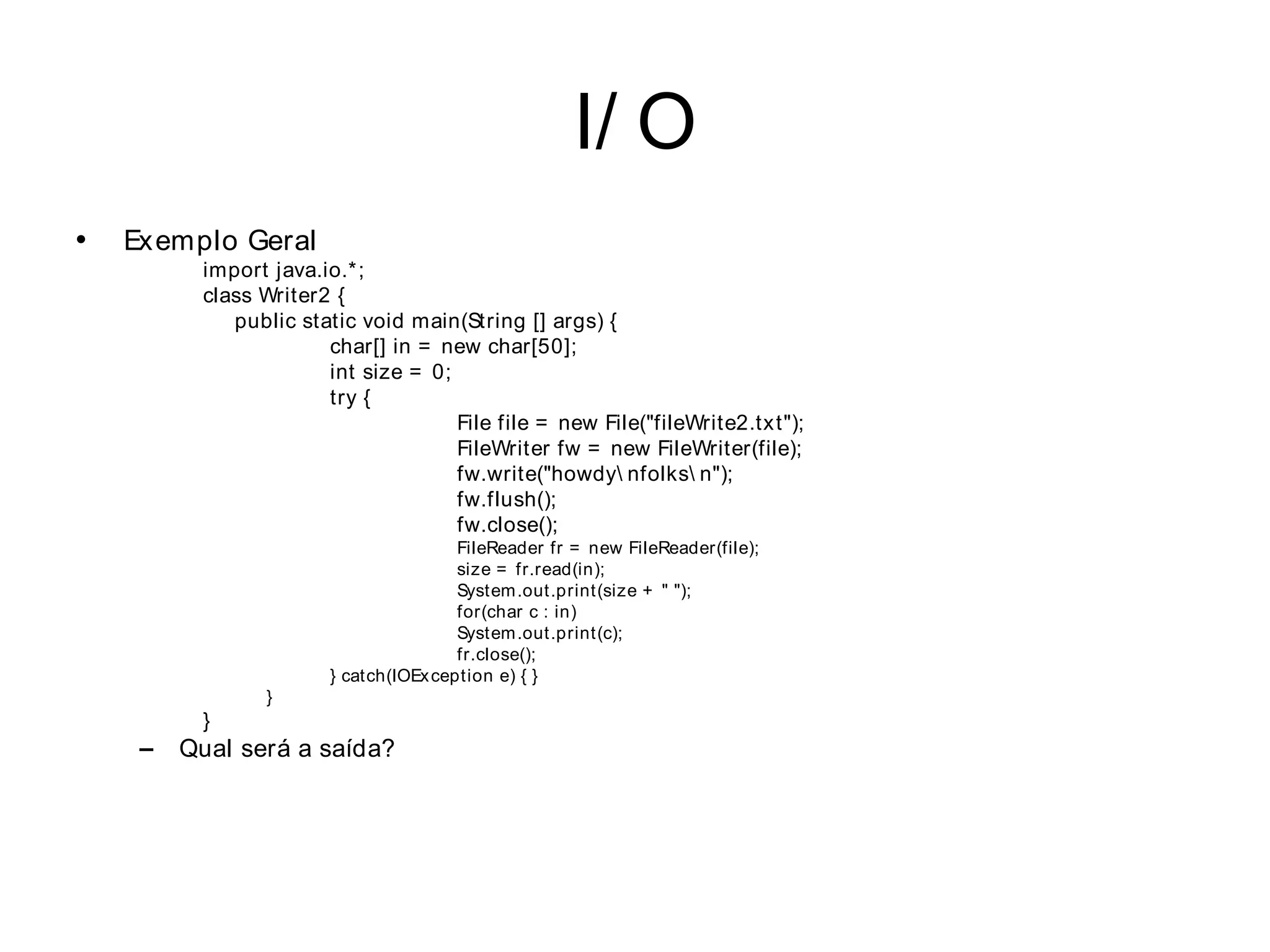 I/ O
•   Exemplo Geral
          import java.io.*;
          class Writer2 {
             public static void main(String [] args) {
                       char[] in = new char[50];
                       int size = 0;
                       try {
                                     File file = new File("fileWrite2.txt");
                                     FileWriter fw = new FileWriter(file);
                                     fw.write("howdy nfolks n");
                                     fw.flush();
                                     fw.close();
                                       FileReader fr = new FileReader(file);
                                       size = fr.read(in);
                                       System.out.print(size + " ");
                                       for(char c : in)
                                       System.out.print(c);
                                       fr.close();
                       } catch(IOEx ception e) { }
                }
          }
     –   Qual será a saída?
 