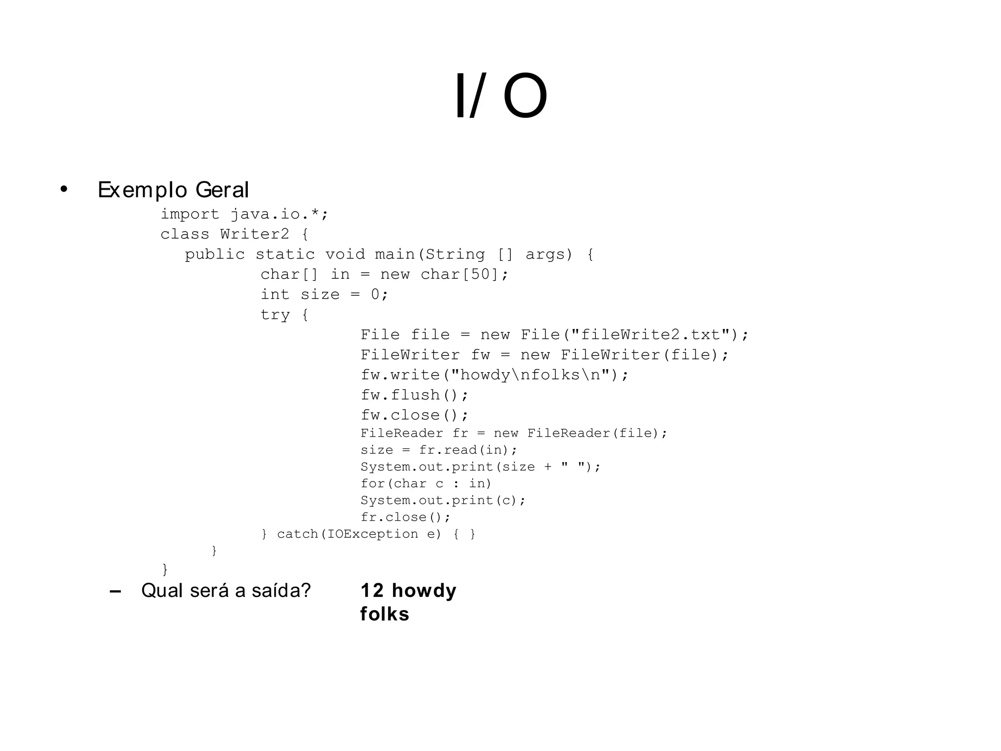 I/ O
•   Exemplo Geral
          import java.io.*;
          class Writer2 {
             public static void main(String [] args) {
                     char[] in = new char[50];
                     int size = 0;
                     try {
                               File file = new File("fileWrite2.txt");
                               FileWriter fw = new FileWriter(file);
                               fw.write("howdynfolksn");
                               fw.flush();
                               fw.close();
                                 FileReader fr = new FileReader(file);
                                 size = fr.read(in);
                                 System.out.print(size + " ");
                                 for(char c : in)
                                 System.out.print(c);
                                 fr.close();
                     } catch(IOException e) { }
                }
          }
     –   Qual será a saída?      12 howdy
                                 folks
 