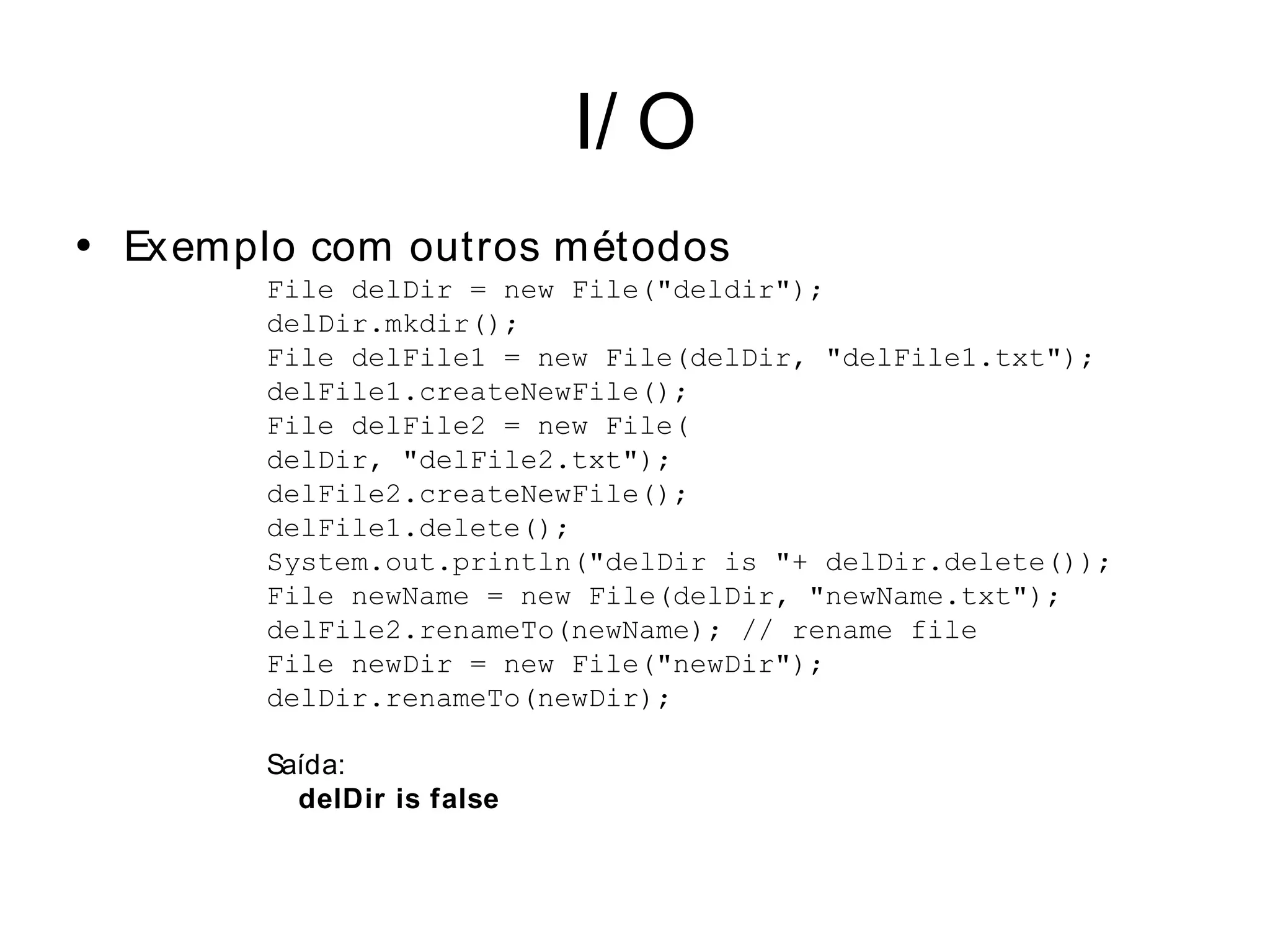 I/ O
• Ex emplo com outros métodos
        File delDir = new File("deldir");
        delDir.mkdir();
        File delFile1 = new File(delDir, "delFile1.txt");
        delFile1.createNewFile();
        File delFile2 = new File(
        delDir, "delFile2.txt");
        delFile2.createNewFile();
        delFile1.delete();
        System.out.println("delDir is "+ delDir.delete());
        File newName = new File(delDir, "newName.txt");
        delFile2.renameTo(newName); // rename file
        File newDir = new File("newDir");
        delDir.renameTo(newDir);

        Saída:
          delDir is false
 