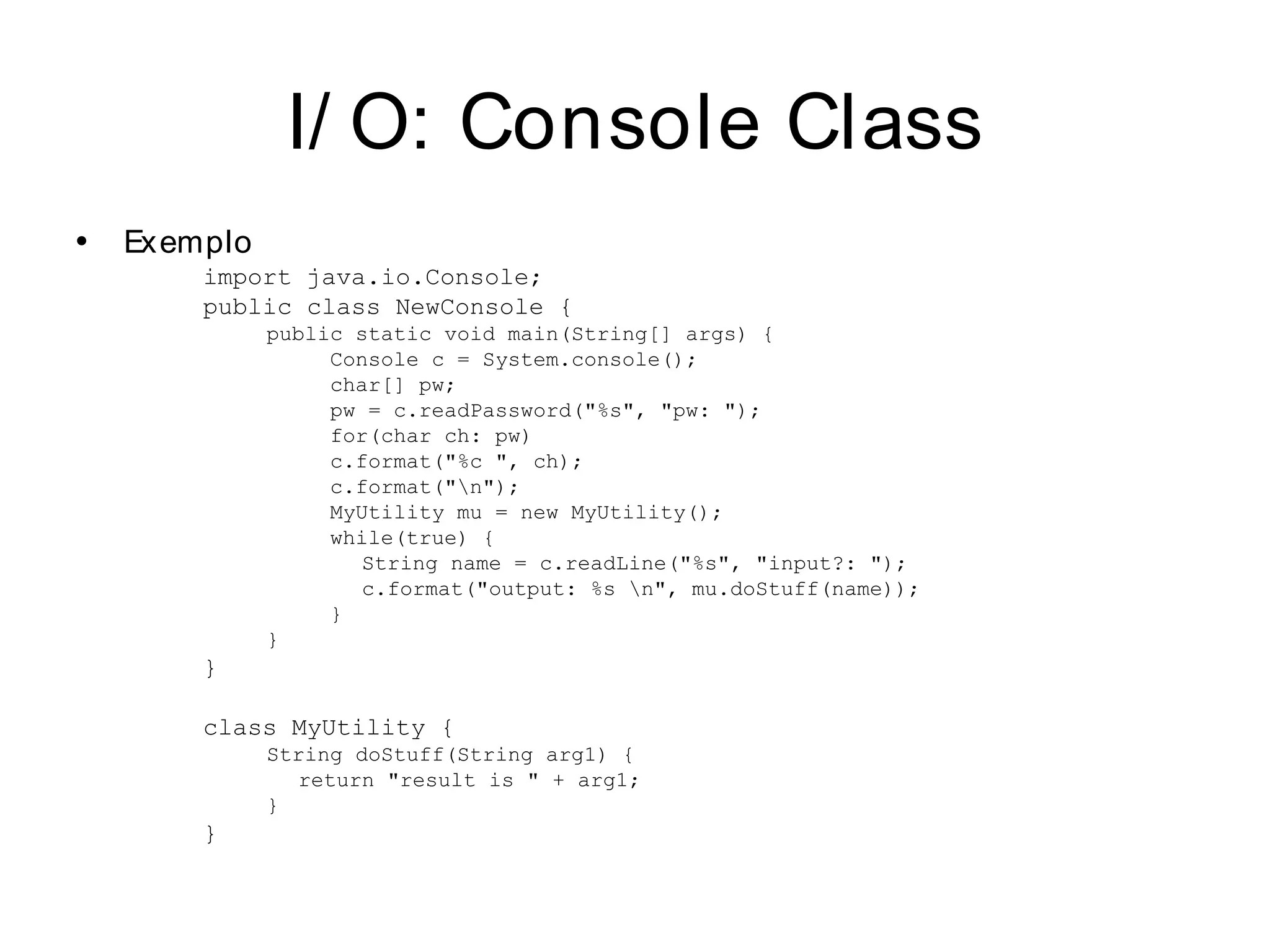 I/ O: Console Class
•   Exemplo
        import java.io.Console;
        public class NewConsole {
              public static void main(String[] args) {
                   Console c = System.console();
                   char[] pw;
                   pw = c.readPassword("%s", "pw: ");
                   for(char ch: pw)
                   c.format("%c ", ch);
                   c.format("n");
                   MyUtility mu = new MyUtility();
                   while(true) {
                      String name = c.readLine("%s", "input?: ");
                      c.format("output: %s n", mu.doStuff(name));
                   }
              }
        }

        class MyUtility {
              String doStuff(String arg1) {
                 return "result is " + arg1;
              }
        }
 