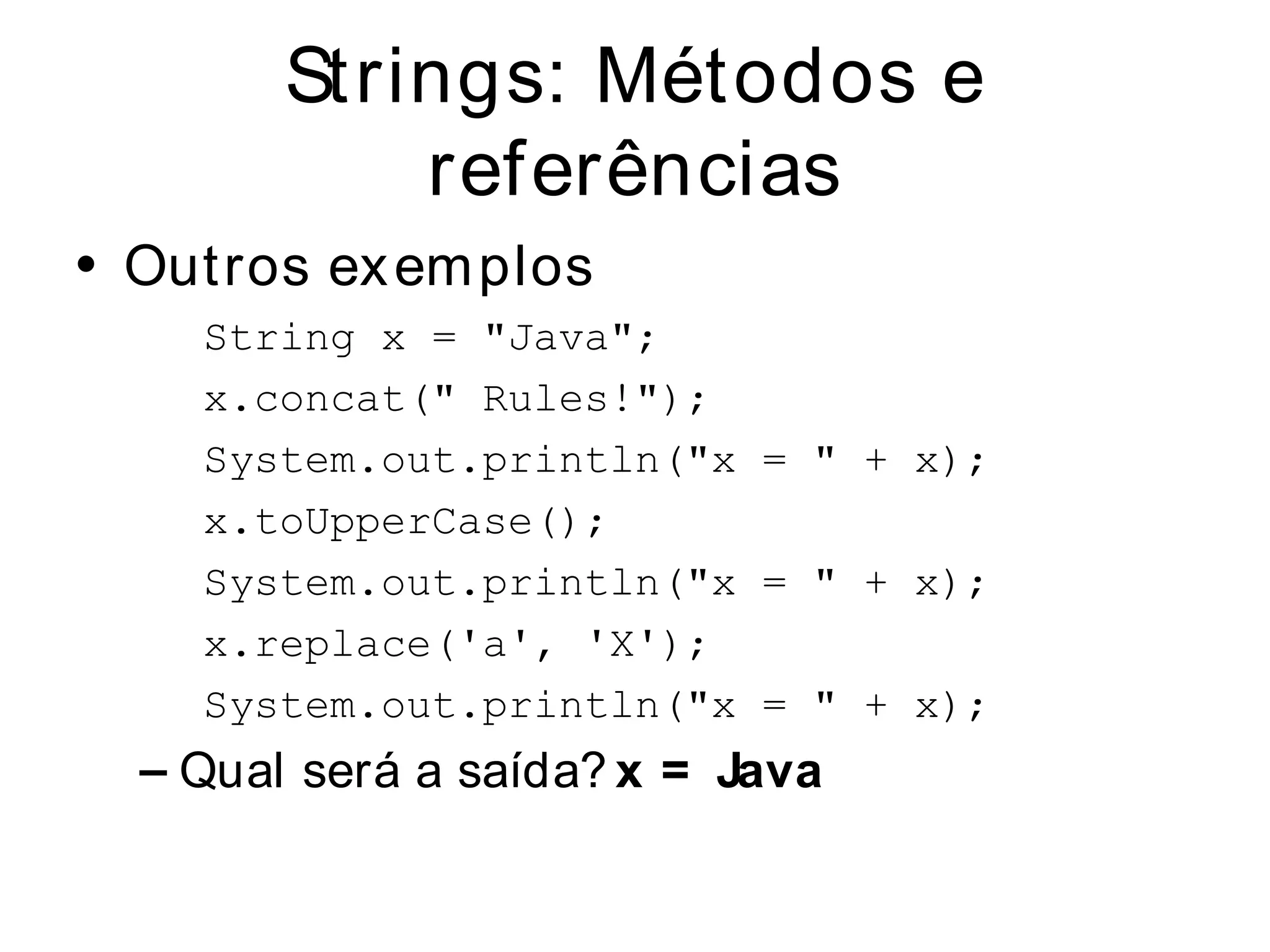 Strings: Métodos e
            referências
• Out ros ex em plos
    String x = "Java";
    x.concat(" Rules!");
    System.out.println("x = " + x);
    x.toUpperCase();
    System.out.println("x = " + x);
    x.replace('a', 'X');
    System.out.println("x = " + x);
  – Qual será a saída? x = Java
 