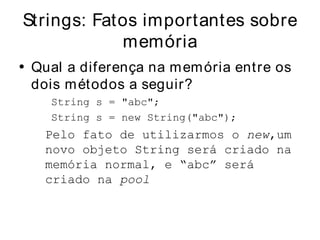 Strings: Fatos importantes sobre
            memória
• Qual a diferença na m em ória entre os
  dois m étodos a seguir?
    String s = "abc";
    String s = new String("abc");
   Pelo fato de utilizarmos o new,um
   novo objeto String será criado na
   memória normal, e “abc” será
   criado na pool
 