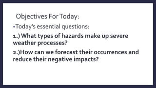 Objectives ForToday:
•Today’s essential questions:
1.)What types of hazards make up severe
weather processes?
2.)How can we forecast their occurrences and
reduce their negative impacts?
 