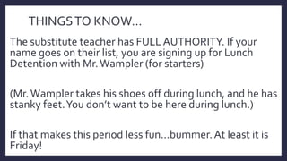 THINGSTO KNOW…
The substitute teacher has FULLAUTHORITY. If your
name goes on their list, you are signing up for Lunch
Detention with Mr.Wampler (for starters)
(Mr.Wampler takes his shoes off during lunch, and he has
stanky feet.You don’t want to be here during lunch.)
If that makes this period less fun…bummer.At least it is
Friday!
 