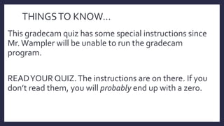 THINGSTO KNOW…
This gradecam quiz has some special instructions since
Mr.Wampler will be unable to run the gradecam
program.
READYOUR QUIZ.The instructions are on there. If you
don’t read them, you will probably end up with a zero.
 
