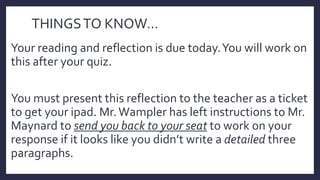 THINGSTO KNOW…
Your reading and reflection is due today.You will work on
this after your quiz.
You must present this reflection to the teacher as a ticket
to get your ipad. Mr.Wampler has left instructions to Mr.
Maynard to send you back to your seat to work on your
response if it looks like you didn’t write a detailed three
paragraphs.
 