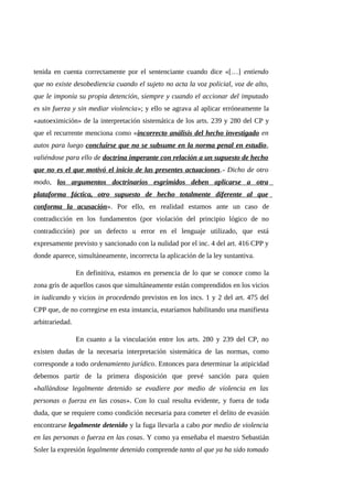 tenida en cuenta correctamente por el sentenciante cuando dice «[…] entiendo
que no existe desobediencia cuando el sujeto no acta la voz policial, voz de alto,
que le imponía su propia detención, siempre y cuando el accionar del imputado
es sin fuerza y sin mediar violencia»; y ello se agrava al aplicar erróneamente la
«autoeximición» de la interpretación sistemática de los arts. 239 y 280 del CP y
que el recurrente menciona como «incorrecto análisis del hecho investigado en
autos para luego concluirse que no se subsume en la norma penal en estudio,
valiéndose para ello de doctrina imperante con relación a un supuesto de hecho
que no es el que motivó el inicio de las presentes actuaciones.- Dicho de otro
modo, los argumentos doctrinarios esgrimidos deben aplicarse a otra
plataforma fáctica, otro supuesto de hecho totalmente diferente al que
conforma la acusación». Por ello, en realidad estamos ante un caso de
contradicción en los fundamentos (por violación del principio lógico de no
contradicción) por un defecto u error en el lenguaje utilizado, que está
expresamente previsto y sancionado con la nulidad por el inc. 4 del art. 416 CPP y
donde aparece, simultáneamente, incorrecta la aplicación de la ley sustantiva.
En definitiva, estamos en presencia de lo que se conoce como la
zona gris de aquellos casos que simultáneamente están comprendidos en los vicios
in iudicando y vicios in procedendo previstos en los incs. 1 y 2 del art. 475 del
CPP que, de no corregirse en esta instancia, estaríamos habilitando una manifiesta
arbitrariedad.
En cuanto a la vinculación entre los arts. 280 y 239 del CP, no
existen dudas de la necesaria interpretación sistemática de las normas, como
corresponde a todo ordenamiento jurídico. Entonces para determinar la atipicidad
debemos partir de la primera disposición que prevé sanción para quien
«hallándose legalmente detenido se evadiere por medio de violencia en las
personas o fuerza en las cosas». Con lo cual resulta evidente, y fuera de toda
duda, que se requiere como condición necesaria para cometer el delito de evasión
encontrarse legalmente detenido y la fuga llevarla a cabo por medio de violencia
en las personas o fuerza en las cosas. Y como ya enseñaba el maestro Sebastián
Soler la expresión legalmente detenido comprende tanto al que ya ha sido tomado
 