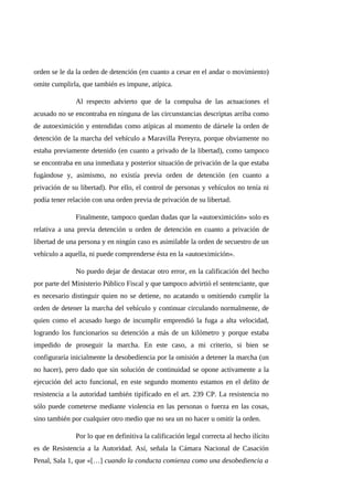 orden se le da la orden de detención (en cuanto a cesar en el andar o movimiento)
omite cumplirla, que también es impune, atípica.
Al respecto advierto que de la compulsa de las actuaciones el
acusado no se encontraba en ninguna de las circunstancias descriptas arriba como
de autoeximición y entendidas como atípicas al momento de dársele la orden de
detención de la marcha del vehículo a Maravilla Pereyra, porque obviamente no
estaba previamente detenido (en cuanto a privado de la libertad), como tampoco
se encontraba en una inmediata y posterior situación de privación de la que estaba
fugándose y, asimismo, no existía previa orden de detención (en cuanto a
privación de su libertad). Por ello, el control de personas y vehículos no tenía ni
podía tener relación con una orden previa de privación de su libertad.
Finalmente, tampoco quedan dudas que la «autoeximición» solo es
relativa a una previa detención u orden de detención en cuanto a privación de
libertad de una persona y en ningún caso es asimilable la orden de secuestro de un
vehículo a aquella, ni puede comprenderse ésta en la «autoeximición».
No puedo dejar de destacar otro error, en la calificación del hecho
por parte del Ministerio Público Fiscal y que tampoco advirtió el sentenciante, que
es necesario distinguir quien no se detiene, no acatando u omitiendo cumplir la
orden de detener la marcha del vehículo y continuar circulando normalmente, de
quien como el acusado luego de incumplir emprendió la fuga a alta velocidad,
logrando los funcionarios su detención a más de un kilómetro y porque estaba
impedido de proseguir la marcha. En este caso, a mi criterio, si bien se
configuraría inicialmente la desobediencia por la omisión a detener la marcha (un
no hacer), pero dado que sin solución de continuidad se opone activamente a la
ejecución del acto funcional, en este segundo momento estamos en el delito de
resistencia a la autoridad también tipificado en el art. 239 CP. La resistencia no
sólo puede cometerse mediante violencia en las personas o fuerza en las cosas,
sino también por cualquier otro medio que no sea un no hacer u omitir la orden.
Por lo que en definitiva la calificación legal correcta al hecho ilícito
es de Resistencia a la Autoridad. Así, señala la Cámara Nacional de Casación
Penal, Sala 1, que «[…] cuando la conducta comienza como una desobediencia a
 