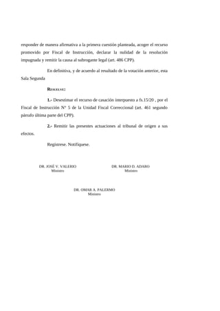responder de manera afirmativa a la primera cuestión planteada, acoger el recurso
promovido por Fiscal de Instrucción, declarar la nulidad de la resolución
impugnada y remitir la causa al subrogante legal (art. 486 CPP).
En definitiva, y de acuerdo al resultado de la votación anterior, esta
Sala Segunda
RESUELVE:
1.- Desestimar el recurso de casación interpuesto a fs.15/20 , por el
Fiscal de Instrucción N° 5 de la Unidad Fiscal Correccional (art. 461 segundo
párrafo última parte del CPP).
2.- Remitir las presentes actuaciones al tribunal de origen a sus
efectos.
Regístrese. Notifíquese.
DR. JOSÉ V. VALERIO
Ministro
DR. MARIO D. ADARO
Ministro
DR. OMAR A. PALERMO
Ministro
 