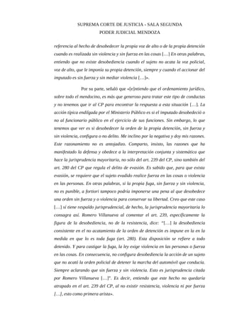 SUPREMA CORTE DE JUSTICIA - SALA SEGUNDA
PODER JUDICIAL MENDOZA
referencia al hecho de desobedecer la propia voz de alto o de la propia detención
cuando es realizada sin violencia y sin fuerza en las cosas […] En otras palabras,
entiendo que no existe desobediencia cuando el sujeto no acata la voz policial,
voz de alto, que le imponía su propia detención, siempre y cuando el accionar del
imputado es sin fuerza y sin mediar violencia […]».
Por su parte, señaló que «[e]ntiendo que el ordenamiento jurídico,
sobre todo el mendocino, es más que generoso para tratar este tipo de conductas
y no tenemos que ir al CP para encontrar la respuesta a esta situación […]. La
acción típica endilgada por el Ministerio Público es si el imputado desobedeció o
no al funcionario público en el ejercicio de sus funciones. Sin embargo, lo que
tenemos que ver es si desobedecer la orden de la propia detención, sin fuerza y
sin violencia, configura o no delito. Me inclino por la negativa y doy mis razones.
Este razonamiento no es antojadizo. Comparto, insisto, las razones que ha
manifestado la defensa y obedece a la interpretación conjunta y sistemática que
hace la jurisprudencia mayoritaria, no sólo del art. 239 del CP, sino también del
art. 280 del CP que regula el delito de evasión. Es sabido que, para que exista
evasión, se requiere que el sujeto evadido realice fuerza en las cosas o violencia
en las personas. En otras palabras, si la propia fuga, sin fuerza y sin violencia,
no es punible, a fortiori tampoco podría imponerse una pena al que desobedece
una orden sin fuerza y o violencia para conservar su libertad. Creo que este caso
[…] sí tiene respaldo jurisprudencial, de hecho, la jurisprudencia mayoritaria lo
consagra así. Romero Villanueva al comentar el art. 239, específicamente la
figura de la desobediencia, no de la resistencia, dice: “[…] la desobediencia
consistente en el no acatamiento de la orden de detención es impune en la en la
medida en que lo es toda fuga (art. 280). Esta disposición se refiere a todo
detenido. Y para castigar la fuga, la ley exige violencia en las personas o fuerza
en las cosas. En consecuencia, no configura desobediencia la acción de un sujeto
que no acató la orden policial de detener la marcha del automóvil que conducía.
Siempre aclarando que sin fuerza y sin violencia. Esto es jurisprudencia citada
por Romero Villanueva […]”. Es decir, entiendo que este hecho no quedaría
atrapado en el art. 239 del CP, al no existir resistencia, violencia ni por fuerza
[…], esto como primera arista».
 