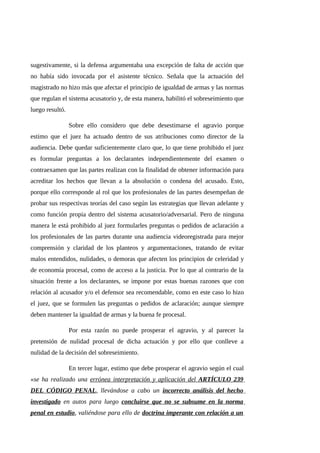 sugestivamente, si la defensa argumentaba una excepción de falta de acción que
no había sido invocada por el asistente técnico. Señala que la actuación del
magistrado no hizo más que afectar el principio de igualdad de armas y las normas
que regulan el sistema acusatorio y, de esta manera, habilitó el sobreseimiento que
luego resultó.
Sobre ello considero que debe desestimarse el agravio porque
estimo que el juez ha actuado dentro de sus atribuciones como director de la
audiencia. Debe quedar suficientemente claro que, lo que tiene prohibido el juez
es formular preguntas a los declarantes independientemente del examen o
contraexamen que las partes realizan con la finalidad de obtener información para
acreditar los hechos que llevan a la absolución o condena del acusado. Esto,
porque ello corresponde al rol que los profesionales de las partes desempeñan de
probar sus respectivas teorías del caso según las estrategias que llevan adelante y
como función propia dentro del sistema acusatorio/adversarial. Pero de ninguna
manera le está prohibido al juez formularles preguntas o pedidos de aclaración a
los profesionales de las partes durante una audiencia videoregistrada para mejor
comprensión y claridad de los planteos y argumentaciones, tratando de evitar
malos entendidos, nulidades, o demoras que afecten los principios de celeridad y
de economía procesal, como de acceso a la justicia. Por lo que al contrario de la
situación frente a los declarantes, se impone por estas buenas razones que con
relación al acusador y/o el defensor sea recomendable, como en este caso lo hizo
el juez, que se formulen las preguntas o pedidos de aclaración; aunque siempre
deben mantener la igualdad de armas y la buena fe procesal.
Por esta razón no puede prosperar el agravio, y al parecer la
pretensión de nulidad procesal de dicha actuación y por ello que conlleve a
nulidad de la decisión del sobreseimiento.
En tercer lugar, estimo que debe prosperar el agravio según el cual
«se ha realizado una errónea interpretación y aplicación del ARTÍCULO 239
DEL CÓDIGO PENAL, llevándose a cabo un incorrecto análisis del hecho
investigado en autos para luego concluirse que no se subsume en la norma
penal en estudio, valiéndose para ello de doctrina imperante con relación a un
 