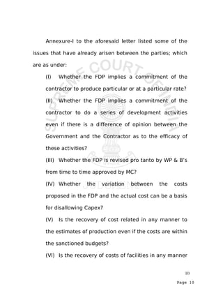 Page 10
Annexure-I to the aforesaid letter listed some of the
issues that have already arisen between the parties; which
are as under:
(I) Whether the FDP implies a commitment of the
contractor to produce particular or at a particular rate?
(II) Whether the FDP implies a commitment of the
contractor to do a series of development activities
even if there is a difference of opinion between the
Government and the Contractor as to the efficacy of
these activities?
(III) Whether the FDP is revised pro tanto by WP & B’s
from time to time approved by MC?
(IV) Whether the variation between the costs
proposed in the FDP and the actual cost can be a basis
for disallowing Capex?
(V) Is the recovery of cost related in any manner to
the estimates of production even if the costs are within
the sanctioned budgets?
(VI) Is the recovery of costs of facilities in any manner
10
 