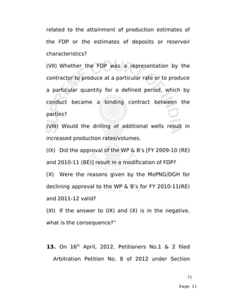 Page 11
related to the attainment of production estimates of
the FDP or the estimates of deposits or reservoir
characteristics?
(VII) Whether the FDP was a representation by the
contractor to produce at a particular rate or to produce
a particular quantity for a defined period, which by
conduct became a binding contract between the
parties?
(VIII) Would the drilling of additional wells result in
increased production rates/volumes.
(IX) Did the approval of the WP & B’s [FY 2009-10 (RE)
and 2010-11 (BE)] result in a modification of FDP?
(X) Were the reasons given by the MoPNG/DGH for
declining approval to the WP & B’s for FY 2010-11(RE)
and 2011-12 valid?
(XI) If the answer to (IX) and (X) is in the negative,
what is the consequence?”
13. On 16th
April, 2012, Petitioners No.1 & 2 filed
Arbitration Petition No. 8 of 2012 under Section
11
 
