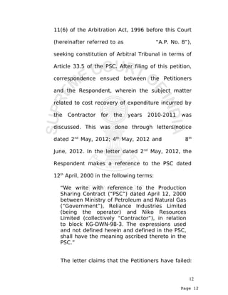 Page 12
11(6) of the Arbitration Act, 1996 before this Court
(hereinafter referred to as “A.P. No. 8”),
seeking constitution of Arbitral Tribunal in terms of
Article 33.5 of the PSC. After filing of this petition,
correspondence ensued between the Petitioners
and the Respondent, wherein the subject matter
related to cost recovery of expenditure incurred by
the Contractor for the years 2010-2011 was
discussed. This was done through letters/notice
dated 2nd
May, 2012; 4th
May, 2012 and 8th
June, 2012. In the letter dated 2nd
May, 2012, the
Respondent makes a reference to the PSC dated
12th
April, 2000 in the following terms:
“We write with reference to the Production
Sharing Contract (“PSC”) dated April 12, 2000
between Ministry of Petroleum and Natural Gas
(“Government”), Reliance Industries Limited
(being the operator) and Niko Resources
Limited (collectively “Contractor”), in relation
to block KG-DWN-98-3. The expressions used
and not defined herein and defined in the PSC,
shall have the meaning ascribed thereto in the
PSC.”
The letter claims that the Petitioners have failed:
12
 