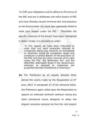 Page 13
“to fulfil your obligations and to adhere to the terms of
the PSC and are in deliberate and wilful breach of PSC
and have thereby caused immense loss and prejudice
to the Government. You have also repeatedly failed to
meet your targets under the PSC.” Thereafter the
specific instances of the breach have been highlighted
in detail. Finally, it is recorded as under:-
“In this regard, we have been instructed to
state that any such purported attempt to
unilaterally adjust any amounts as threatened
or otherwise would be completely illegal and
constitute a serious breach of the provisions of
the PSC and that our client reserves all its right
under the PSC, the Arbitration Act, and the
UNCITRAL Arbitration Rules if the Government
attempts to proceed to implement the
purported decision threatened or otherwise.”
14. The Petitioners by an equally detailed letter
denied the claims made by the Respondent on 8th
June, 2012. In paragraph 31 of the aforesaid letter,
the Petitioners again called upon the Respondent to
appoint an arbitrator forthwith (without raising any
other procedural issues designed to delay the
dispute resolution process) so that the vital project
13
 