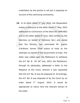 Page 14
undertaken by the parties is not put in jeopardy on
account of the continuing uncertainty.
15. In its letter dated 5th
July, 2012, the Respondent
makes a reference to the letter dated 2nd
May, 2012
addressed to Contractors of the block KG-DWN-98/3
and to the letter dated 8th
June, 2012 written by the
Solicitors on behalf of Petitioner No.1 and stated
that the Ministry had nominated Mr. Justice
V.N.Khare, former Chief Justice of India as the
arbitrator on behalf of the Government of India. The
letter also called upon the Petitioners to withdraw
the A.P. No. 8. On 16th
July, 2012, the Petitioners,
through its advocates, addressed a letter to the
Registrar of this Court, wherein it was requested
that the A.P. No. 8 may be disposed of. Accordingly,
the A.P. No. 8 was disposed of by this Court by an
order dated 7th
August, 2012. It would be
appropriate to notice here the relevant extract of
the order:
14
 