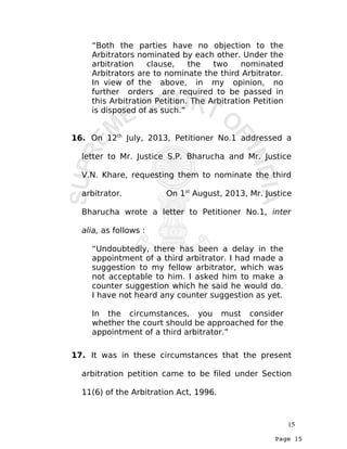 Page 15
“Both the parties have no objection to the
Arbitrators nominated by each other. Under the
arbitration clause, the two nominated
Arbitrators are to nominate the third Arbitrator.
In view of the above, in my opinion, no
further orders are required to be passed in
this Arbitration Petition. The Arbitration Petition
is disposed of as such.”
16. On 12th
July, 2013, Petitioner No.1 addressed a
letter to Mr. Justice S.P. Bharucha and Mr. Justice
V.N. Khare, requesting them to nominate the third
arbitrator. On 1st
August, 2013, Mr. Justice
Bharucha wrote a letter to Petitioner No.1, inter
alia, as follows :
“Undoubtedly, there has been a delay in the
appointment of a third arbitrator. I had made a
suggestion to my fellow arbitrator, which was
not acceptable to him. I asked him to make a
counter suggestion which he said he would do.
I have not heard any counter suggestion as yet.
In the circumstances, you must consider
whether the court should be approached for the
appointment of a third arbitrator.”
17. It was in these circumstances that the present
arbitration petition came to be filed under Section
11(6) of the Arbitration Act, 1996.
15
 