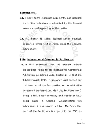 Page 16
Submissions:
18. I have heard elaborate arguments, and perused
the written submissions submitted by the learned
senior counsel appearing for the parties.
19. Mr. Harish N. Salve, learned senior counsel,
appearing for the Petitioners has made the following
submissions:
I. Re: International Commercial Arbitration
20. It was submitted that the present arbitral
proceedings relate to an International Commercial
Arbitration, as defined under Section 2 (1) (f) of the
Arbitration Act, 1996. Ld. senior counsel pointed out
that two out of the four parties to the arbitration
agreement are based outside India; Petitioner No. 2
being a U.K. based company and Petitioner No.3
being based in Canada. Substantiating this
submission, it was pointed out by Mr. Salve that
each of the Petitioners is a party to the PSC, as
16
 