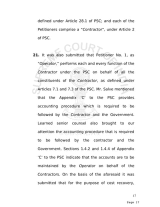 Page 17
defined under Article 28.1 of PSC; and each of the
Petitioners comprise a “Contractor”, under Article 2
of PSC.
21. It was also submitted that Petitioner No. 1, as
“Operator,” performs each and every function of the
Contractor under the PSC on behalf of all the
constituents of the Contractor, as defined under
Articles 7.1 and 7.3 of the PSC. Mr. Salve mentioned
that the Appendix ‘C’ to the PSC provides
accounting procedure which is required to be
followed by the Contractor and the Government.
Learned senior counsel also brought to our
attention the accounting procedure that is required
to be followed by the contractor and the
Government. Sections 1.4.2 and 1.4.4 of Appendix
‘C’ to the PSC indicate that the accounts are to be
maintained by the Operator on behalf of the
Contractors. On the basis of the aforesaid it was
submitted that for the purpose of cost recovery,
17
 