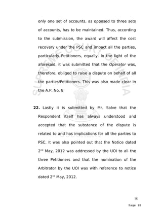 Page 18
only one set of accounts, as opposed to three sets
of accounts, has to be maintained. Thus, according
to the submission, the award will affect the cost
recovery under the PSC and impact all the parties,
particularly Petitioners, equally. In the light of the
aforesaid, it was submitted that the Operator was,
therefore, obliged to raise a dispute on behalf of all
the parties/Petitioners. This was also made clear in
the A.P. No. 8
22. Lastly it is submitted by Mr. Salve that the
Respondent itself has always understood and
accepted that the substance of the dispute is
related to and has implications for all the parties to
PSC. It was also pointed out that the Notice dated
2nd
May, 2012 was addressed by the UOI to all the
three Petitioners and that the nomination of the
Arbitrator by the UOI was with reference to notice
dated 2nd
May, 2012.
18
 