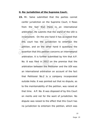 Page 19
II. Re: Jurisdiction of the Supreme Court:
23. Mr. Salve submitted that the parties cannot
confer jurisdiction on the Supreme Court, it flows
from the fact that there is an international
arbitration. He submits that the stand of the UOI is
inconsistent. On the one hand it has accepted that
this court has the jurisdiction to entertain the
petition, and on the other hand it questions the
assertion that this petition concerns an international
arbitration. It is further submitted by him that A.P.
No. 8 was filed in 2012 on the premise that the
arbitration between the Petitioner and the UOI was
an international arbitration on account of the fact
that Petitioner No.2 is a company incorporated
outside India. It was pointed out that no dispute, as
to the maintainability of the petition, was raised at
that time. A.P. No. 8 was disposed of by this Court
on merits and not for the want of jurisdiction. No
dispute was raised to the effect that this Court has
no jurisdiction to entertain the petition, which was
19
 