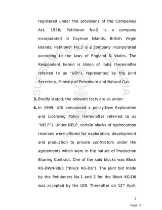 Page 2
registered under the provisions of the Companies
Act, 1956; Petitioner No.2 is a company
incorporated in Cayman Islands, British Virgin
Islands; Petitioner No.3 is a company incorporated
according to the laws of England & Wales. The
Respondent herein is Union of India (hereinafter
referred to as “UOI”), represented by the Joint
Secretary, Ministry of Petroleum and Natural Gas.
3. Briefly stated, the relevant facts are as under:
4. In 1999, UOI announced a policy-New Exploration
and Licensing Policy (hereinafter referred to as
“NELP”). Under NELP, certain blocks of hydrocarbon
reserves were offered for exploration, development
and production to private contractors under the
agreements which were in the nature of Production
Sharing Contract. One of the said blocks was Block
KG-DWN-98/3 (“Block KG-D6”). The joint bid made
by the Petitioners No.1 and 2 for the Block KG-D6
was accepted by the UOI. Thereafter on 12th
April,
2
 