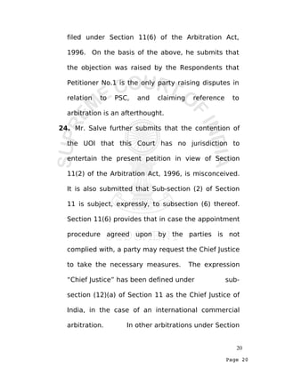 Page 20
filed under Section 11(6) of the Arbitration Act,
1996. On the basis of the above, he submits that
the objection was raised by the Respondents that
Petitioner No.1 is the only party raising disputes in
relation to PSC, and claiming reference to
arbitration is an afterthought.
24. Mr. Salve further submits that the contention of
the UOI that this Court has no jurisdiction to
entertain the present petition in view of Section
11(2) of the Arbitration Act, 1996, is misconceived.
It is also submitted that Sub-section (2) of Section
11 is subject, expressly, to subsection (6) thereof.
Section 11(6) provides that in case the appointment
procedure agreed upon by the parties is not
complied with, a party may request the Chief Justice
to take the necessary measures. The expression
“Chief Justice” has been defined under sub-
section (12)(a) of Section 11 as the Chief Justice of
India, in the case of an international commercial
arbitration. In other arbitrations under Section
20
 