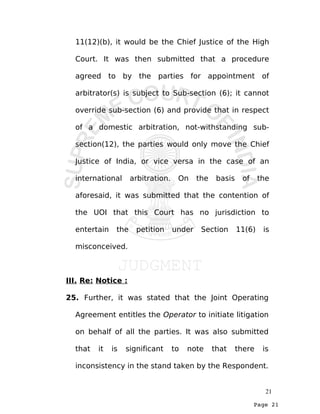 Page 21
11(12)(b), it would be the Chief Justice of the High
Court. It was then submitted that a procedure
agreed to by the parties for appointment of
arbitrator(s) is subject to Sub-section (6); it cannot
override sub-section (6) and provide that in respect
of a domestic arbitration, not-withstanding sub-
section(12), the parties would only move the Chief
Justice of India, or vice versa in the case of an
international arbitration. On the basis of the
aforesaid, it was submitted that the contention of
the UOI that this Court has no jurisdiction to
entertain the petition under Section 11(6) is
misconceived.
III. Re: Notice :
25. Further, it was stated that the Joint Operating
Agreement entitles the Operator to initiate litigation
on behalf of all the parties. It was also submitted
that it is significant to note that there is
inconsistency in the stand taken by the Respondent.
21
 
