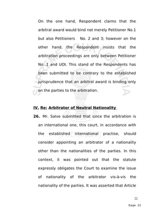 Page 22
On the one hand, Respondent claims that the
arbitral award would bind not merely Petitioner No.1
but also Petitioners No. 2 and 3; however on the
other hand, the Respondent insists that the
arbitration proceedings are only between Petitioner
No. 1 and UOI. This stand of the Respondents has
been submitted to be contrary to the established
jurisprudence that an arbitral award is binding only
on the parties to the arbitration.
IV. Re: Arbitrator of Neutral Nationality
26. Mr. Salve submitted that since the arbitration is
an international one, this court, in accordance with
the established international practise, should
consider appointing an arbitrator of a nationality
other than the nationalities of the parties. In this
context, it was pointed out that the statute
expressly obligates the Court to examine the issue
of nationality of the arbitrator vis-à-vis the
nationality of the parties. It was asserted that Article
22
 