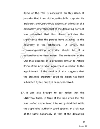 Page 23
33(5) of the PSC is conclusive on this issue. It
provides that if one of the parties fails to appoint its
arbitrator, the Court would appoint an arbitrator of a
nationality other than that of the defaulting party. It
was submitted that this clause indicates the
significance that the parties have attached to the
neutrality of the arbitrators. A fortiori, the
chairman/presiding arbitrator should be of a
nationality other than Indian. The contention of the
UOI that absence of a provision similar to Article
33(5) of the Arbitration Agreement in relation to the
appointment of the third arbitrator suggests that
the presiding arbitrator could be Indian has been
submitted by Mr. Salve to be misconceived.
27. It was also brought to our notice that the
UNCITRAL Rules, in force at the time when the PSC
was drafted and entered into, recognised that while
the appointing authority could appoint an arbitrator
of the same nationality as that of the defaulting
23
 