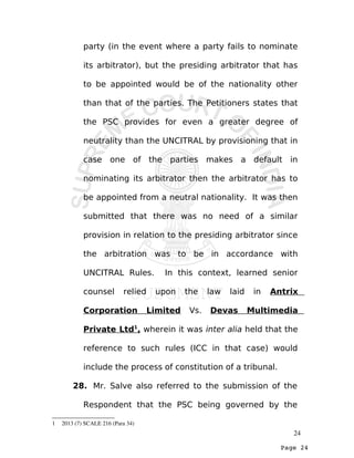 Page 24
party (in the event where a party fails to nominate
its arbitrator), but the presiding arbitrator that has
to be appointed would be of the nationality other
than that of the parties. The Petitioners states that
the PSC provides for even a greater degree of
neutrality than the UNCITRAL by provisioning that in
case one of the parties makes a default in
nominating its arbitrator then the arbitrator has to
be appointed from a neutral nationality. It was then
submitted that there was no need of a similar
provision in relation to the presiding arbitrator since
the arbitration was to be in accordance with
UNCITRAL Rules. In this context, learned senior
counsel relied upon the law laid in Antrix
Corporation Limited Vs. Devas Multimedia
Private Ltd1
, wherein it was inter alia held that the
reference to such rules (ICC in that case) would
include the process of constitution of a tribunal.
28. Mr. Salve also referred to the submission of the
Respondent that the PSC being governed by the
1  2013 (7) SCALE 216 (Para 34)
24
 