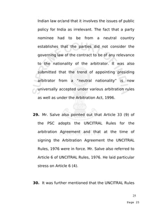 Page 25
Indian law or/and that it involves the issues of public
policy for India as irrelevant. The fact that a party
nominee had to be from a neutral country
establishes that the parties did not consider the
governing law of the contract to be of any relevance
to the nationality of the arbitrator. It was also
submitted that the trend of appointing presiding
arbitrator from a “neutral nationality” is now
universally accepted under various arbitration rules
as well as under the Arbitration Act, 1996.
29. Mr. Salve also pointed out that Article 33 (9) of
the PSC adopts the UNCITRAL Rules for the
arbitration Agreement and that at the time of
signing the Arbitration Agreement the UNCITRAL
Rules, 1976 were in force. Mr. Salve also referred to
Article 6 of UNCITRAL Rules, 1976. He laid particular
stress on Article 6 (4).
30. It was further mentioned that the UNCITRAL Rules
25
 