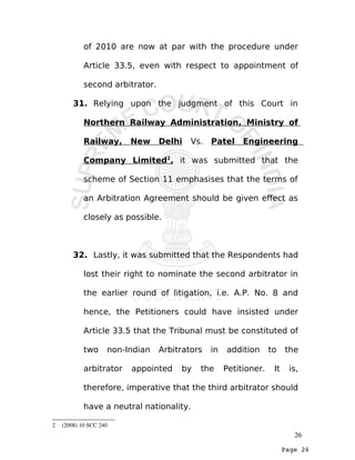 Page 26
of 2010 are now at par with the procedure under
Article 33.5, even with respect to appointment of
second arbitrator.
31. Relying upon the judgment of this Court in
Northern Railway Administration, Ministry of
Railway, New Delhi Vs. Patel Engineering
Company Limited2
, it was submitted that the
scheme of Section 11 emphasises that the terms of
an Arbitration Agreement should be given effect as
closely as possible.
32. Lastly, it was submitted that the Respondents had
lost their right to nominate the second arbitrator in
the earlier round of litigation, i.e. A.P. No. 8 and
hence, the Petitioners could have insisted under
Article 33.5 that the Tribunal must be constituted of
two non-Indian Arbitrators in addition to the
arbitrator appointed by the Petitioner. It is,
therefore, imperative that the third arbitrator should
have a neutral nationality.
2  (2008) 10 SCC 240 
26
 