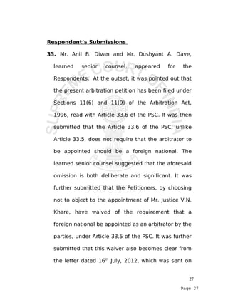 Page 27
Respondent’s Submissions
33. Mr. Anil B. Divan and Mr. Dushyant A. Dave,
learned senior counsel, appeared for the
Respondents. At the outset, it was pointed out that
the present arbitration petition has been filed under
Sections 11(6) and 11(9) of the Arbitration Act,
1996, read with Article 33.6 of the PSC. It was then
submitted that the Article 33.6 of the PSC, unlike
Article 33.5, does not require that the arbitrator to
be appointed should be a foreign national. The
learned senior counsel suggested that the aforesaid
omission is both deliberate and significant. It was
further submitted that the Petitioners, by choosing
not to object to the appointment of Mr. Justice V.N.
Khare, have waived of the requirement that a
foreign national be appointed as an arbitrator by the
parties, under Article 33.5 of the PSC. It was further
submitted that this waiver also becomes clear from
the letter dated 16th
July, 2012, which was sent on
27
 