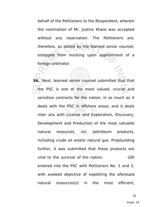 Page 28
behalf of the Petitioners to the Respondent, wherein
the nomination of Mr. Justice Khare was accepted
without any reservation. The Petitioners are,
therefore, as stated by the learned senior counsel,
estopped from insisting upon appointment of a
foreign arbitrator.
34. Next, learned senior counsel submitted that that
the PSC is one of the most valued, crucial and
sensitive contracts for the nation, in as much as it
deals with the PSC in offshore areas; and it deals
inter alia with License and Exploration, Discovery,
Development and Production of the most valuable
natural resources, viz. petroleum products,
including crude oil and/or natural gas. Propounding
further, it was submitted that these products are
vital to the survival of the nation. UOI
entered into the PSC with Petitioners No. 1 and 2,
with avowed objective of exploiting the aforesaid
natural resources(s) in the most efficient,
28
 