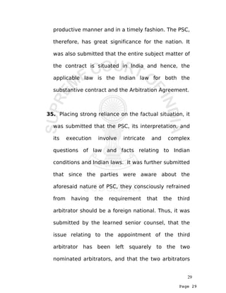 Page 29
productive manner and in a timely fashion. The PSC,
therefore, has great significance for the nation. It
was also submitted that the entire subject matter of
the contract is situated in India and hence, the
applicable law is the Indian law for both the
substantive contract and the Arbitration Agreement.
35. Placing strong reliance on the factual situation, it
was submitted that the PSC, its interpretation, and
its execution involve intricate and complex
questions of law and facts relating to Indian
conditions and Indian laws. It was further submitted
that since the parties were aware about the
aforesaid nature of PSC, they consciously refrained
from having the requirement that the third
arbitrator should be a foreign national. Thus, it was
submitted by the learned senior counsel, that the
issue relating to the appointment of the third
arbitrator has been left squarely to the two
nominated arbitrators, and that the two arbitrators
29
 