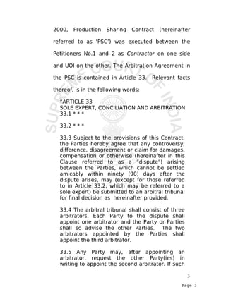 Page 3
2000, Production Sharing Contract (hereinafter
referred to as ‘PSC’) was executed between the
Petitioners No.1 and 2 as Contractor on one side
and UOI on the other. The Arbitration Agreement in
the PSC is contained in Article 33. Relevant facts
thereof, is in the following words:
“ARTICLE 33
SOLE EXPERT, CONCILIATION AND ARBITRATION
33.1 * * *
33.2 * * *
33.3 Subject to the provisions of this Contract,
the Parties hereby agree that any controversy,
difference, disagreement or claim for damages,
compensation or otherwise (hereinafter in this
Clause referred to as a "dispute") arising
between the Parties, which cannot be settled
amicably within ninety (90) days after the
dispute arises, may (except for those referred
to in Article 33.2, which may be referred to a
sole expert) be submitted to an arbitral tribunal
for final decision as hereinafter provided.
33.4 The arbitral tribunal shall consist of three
arbitrators. Each Party to the dispute shall
appoint one arbitrator and the Party or Parties
shall so advise the other Parties. The two
arbitrators appointed by the Parties shall
appoint the third arbitrator.
33.5 Any Party may, after appointing an
arbitrator, request the other Party(ies) in
writing to appoint the second arbitrator. If such
3
 