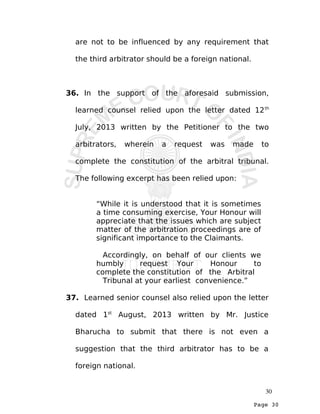 Page 30
are not to be influenced by any requirement that
the third arbitrator should be a foreign national.
36. In the support of the aforesaid submission,
learned counsel relied upon the letter dated 12th
July, 2013 written by the Petitioner to the two
arbitrators, wherein a request was made to
complete the constitution of the arbitral tribunal.
The following excerpt has been relied upon:
“While it is understood that it is sometimes
a time consuming exercise, Your Honour will
appreciate that the issues which are subject
matter of the arbitration proceedings are of
significant importance to the Claimants.
Accordingly, on behalf of our clients we
humbly request Your Honour to
complete the constitution of the Arbitral
Tribunal at your earliest convenience.”
37. Learned senior counsel also relied upon the letter
dated 1st
August, 2013 written by Mr. Justice
Bharucha to submit that there is not even a
suggestion that the third arbitrator has to be a
foreign national.
30
 